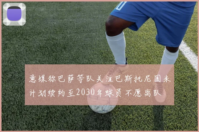 意媒称巴萨等队关注巴斯托尼国米计划续约至2030年球员不愿离队