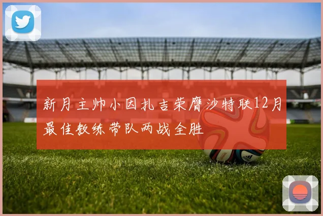 新月主帅小因扎吉荣膺沙特联12月最佳教练带队两战全胜