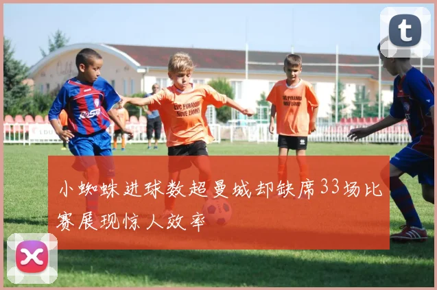 小蜘蛛进球数超曼城却缺席33场比赛展现惊人效率
