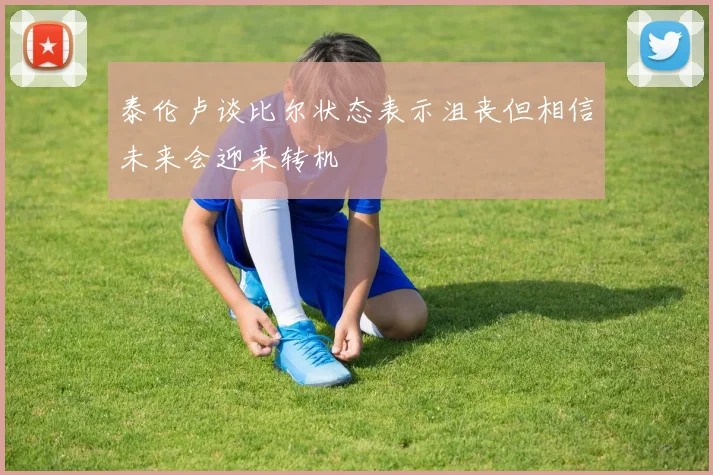 泰伦卢谈比尔状态表示沮丧但相信未来会迎来转机