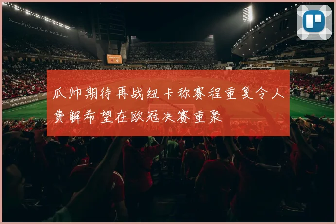 瓜帅期待再战纽卡称赛程重复令人费解希望在欧冠决赛重聚
