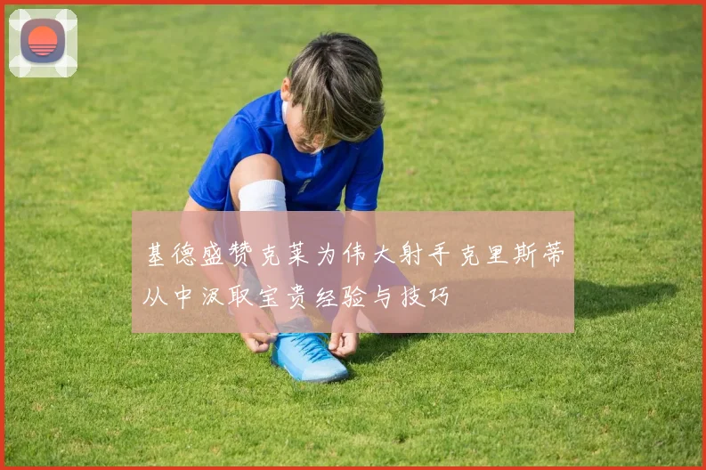 基德盛赞克莱为伟大射手克里斯蒂从中汲取宝贵经验与技巧