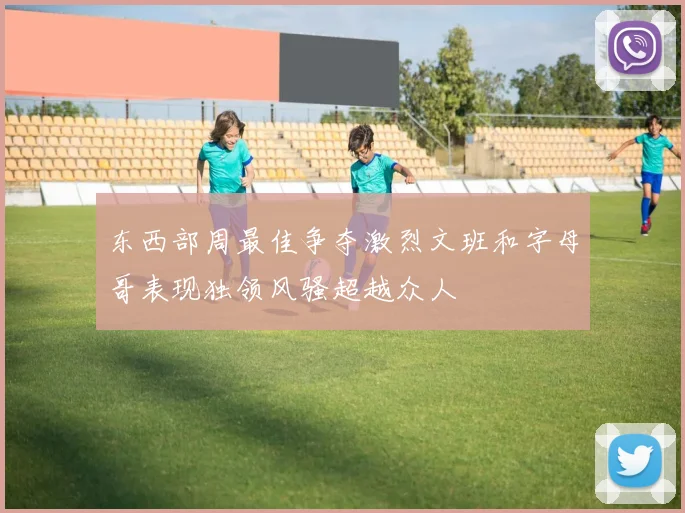 东西部周最佳争夺激烈文班和字母哥表现独领风骚超越众人