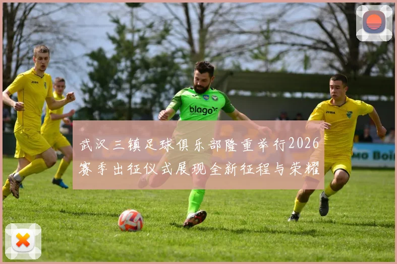 武汉三镇足球俱乐部隆重举行2026赛季出征仪式展现全新征程与荣耀追求