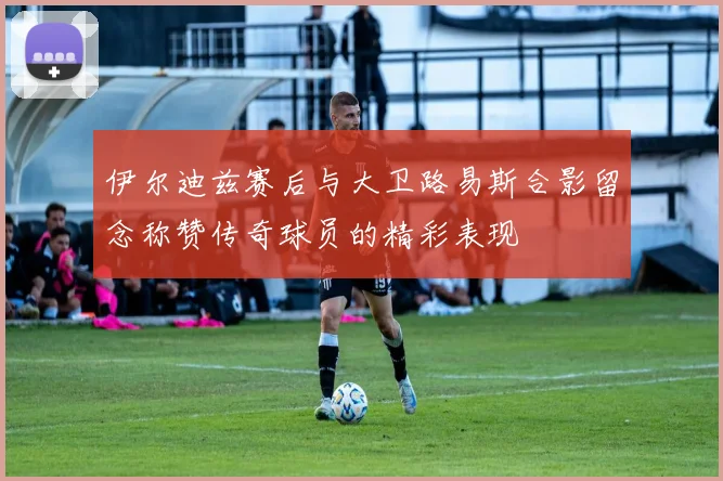 伊尔迪兹赛后与大卫路易斯合影留念称赞传奇球员的精彩表现