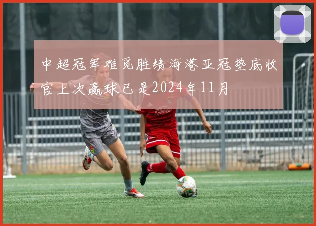 中超冠军难觅胜绩海港亚冠垫底收官上次赢球已是2024年11月