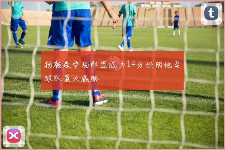 杨瀚森登场即显威力14分证明他是球队最大威胁