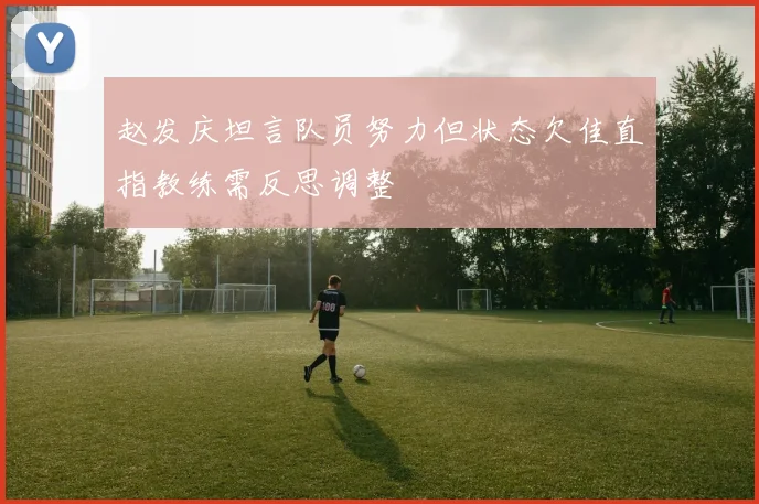 赵发庆坦言队员努力但状态欠佳直指教练需反思调整