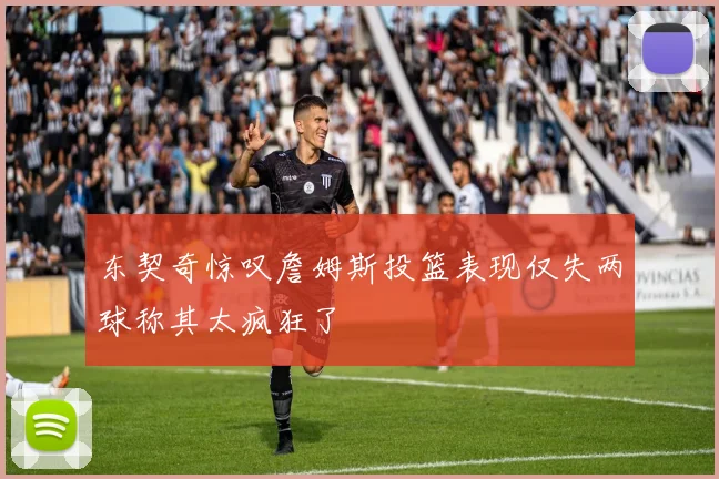 东契奇惊叹詹姆斯投篮表现仅失两球称其太疯狂了