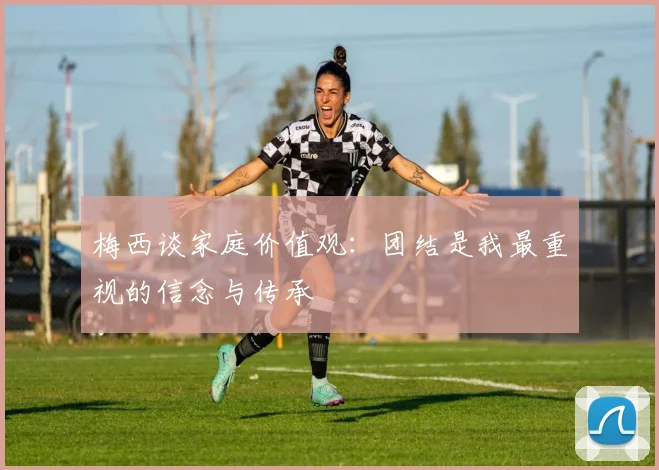 梅西谈家庭价值观：团结是我最重视的信念与传承