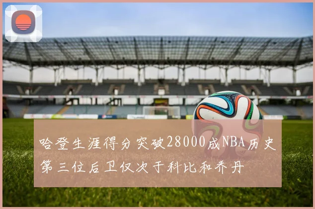 哈登生涯得分突破28000成NBA历史第三位后卫仅次于科比和乔丹