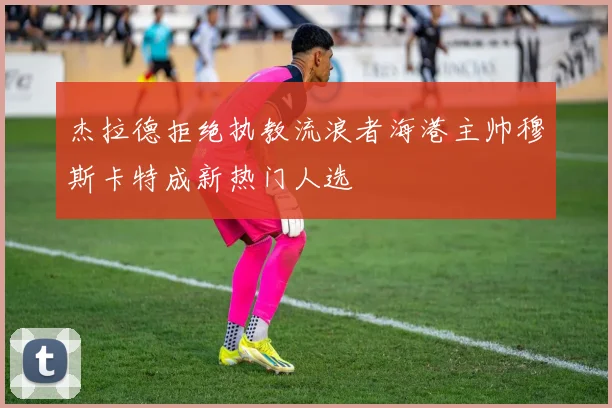 杰拉德拒绝执教流浪者海港主帅穆斯卡特成新热门人选